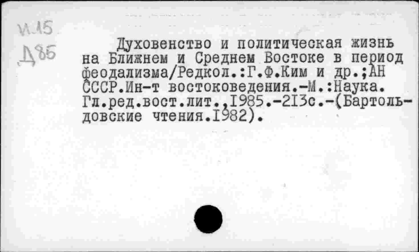 ﻿\ЛД5
Духовенство и политическая жизнь на Ближнем и Среднем Востоке в период феодализма/Редкол.:Г.Ф.Ким и др.;АН СССР.Ин-т востоковедения.-М.:Наука. Гл.ред.вост.лит.,1985.-213с.-(Бартоль-довские чтения.1982).